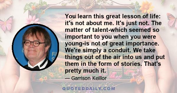 You learn this great lesson of life: it's not about me. It's just not. The matter of talent-which seemed so important to you when you were young-is not of great importance. We're simply a conduit. We take things out of