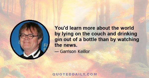 You'd learn more about the world by lying on the couch and drinking gin out of a bottle than by watching the news.