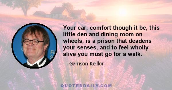 Your car, comfort though it be, this little den and dining room on wheels, is a prison that deadens your senses, and to feel wholly alive you must go for a walk.