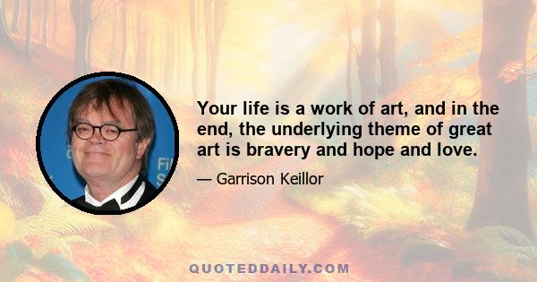 Your life is a work of art, and in the end, the underlying theme of great art is bravery and hope and love.