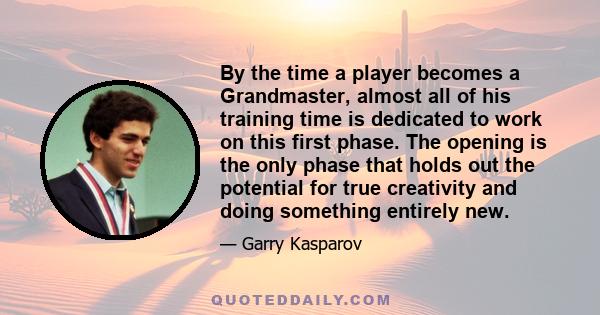 By the time a player becomes a Grandmaster, almost all of his training time is dedicated to work on this first phase. The opening is the only phase that holds out the potential for true creativity and doing something