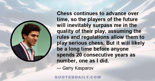 Chess continues to advance over time, so the players of the future will inevitably surpass me in the quality of their play, assuming the rules and regulations allow them to play serious chess. But it will likely be a