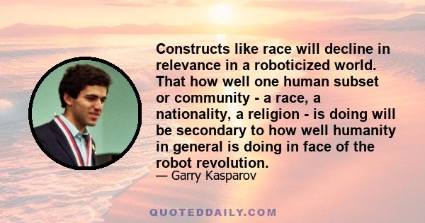 Constructs like race will decline in relevance in a roboticized world. That how well one human subset or community - a race, a nationality, a religion - is doing will be secondary to how well humanity in general is