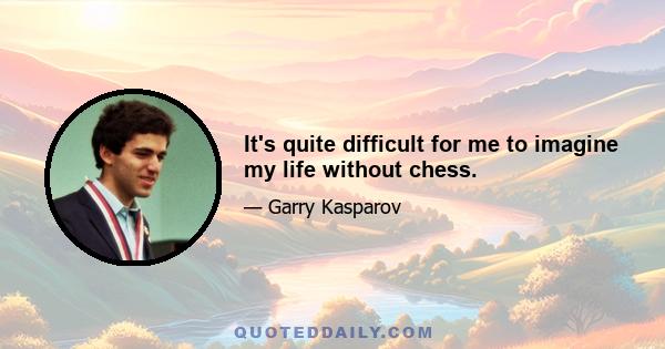 It's quite difficult for me to imagine my life without chess.