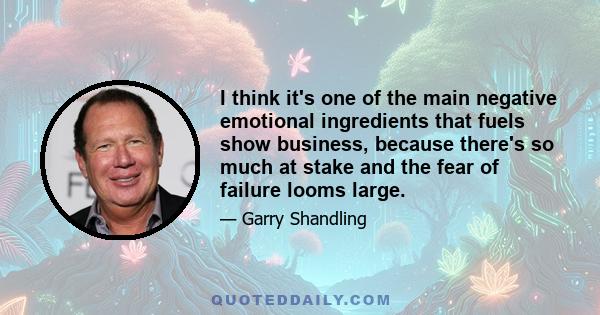 I think it's one of the main negative emotional ingredients that fuels show business, because there's so much at stake and the fear of failure looms large.