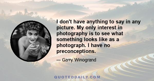 I don't have anything to say in any picture. My only interest in photography is to see what something looks like as a photograph. I have no preconceptions.