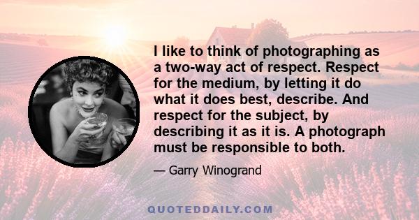 I like to think of photographing as a two-way act of respect. Respect for the medium, by letting it do what it does best, describe. And respect for the subject, by describing it as it is. A photograph must be