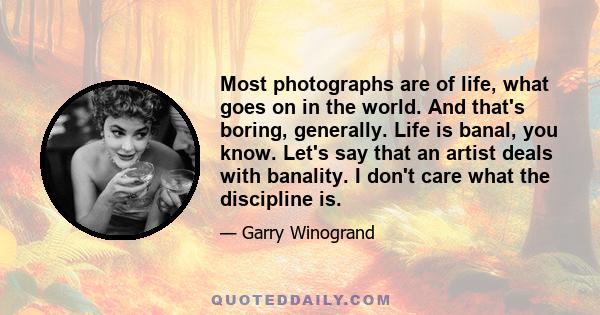 Most photographs are of life, what goes on in the world. And that's boring, generally. Life is banal, you know. Let's say that an artist deals with banality. I don't care what the discipline is.