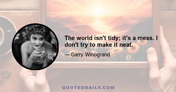 The world isn't tidy; it's a mess. I don't try to make it neat.