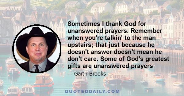 Sometimes I thank God for unanswered prayers. Remember when you're talkin' to the man upstairs; that just because he doesn't answer doesn't mean he don't care. Some of God's greatest gifts are unanswered prayers