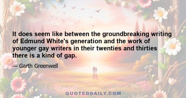 It does seem like between the groundbreaking writing of Edmund White's generation and the work of younger gay writers in their twenties and thirties there is a kind of gap.