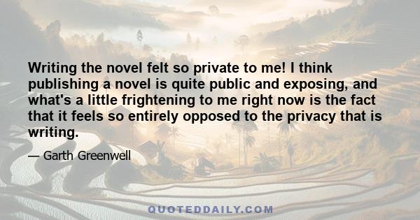 Writing the novel felt so private to me! I think publishing a novel is quite public and exposing, and what's a little frightening to me right now is the fact that it feels so entirely opposed to the privacy that is