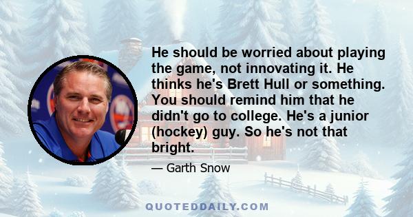 He should be worried about playing the game, not innovating it. He thinks he's Brett Hull or something. You should remind him that he didn't go to college. He's a junior (hockey) guy. So he's not that bright.