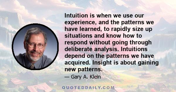 Intuition is when we use our experience, and the patterns we have learned, to rapidly size up situations and know how to respond without going through deliberate analysis. Intuitions depend on the patterns we have