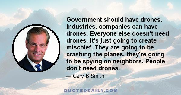 Government should have drones. Industries, companies can have drones. Everyone else doesn't need drones. It's just going to create mischief. They are going to be crashing the planes, they're going to be spying on