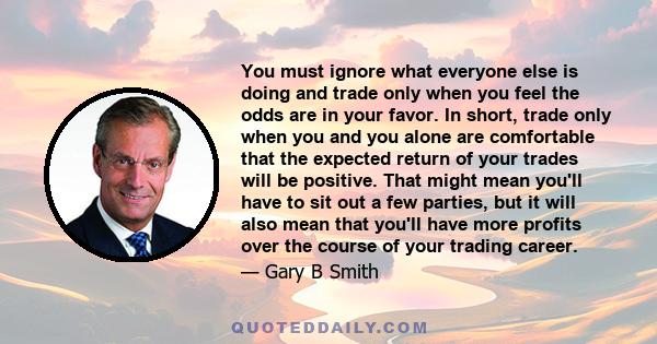 You must ignore what everyone else is doing and trade only when you feel the odds are in your favor. In short, trade only when you and you alone are comfortable that the expected return of your trades will be positive.