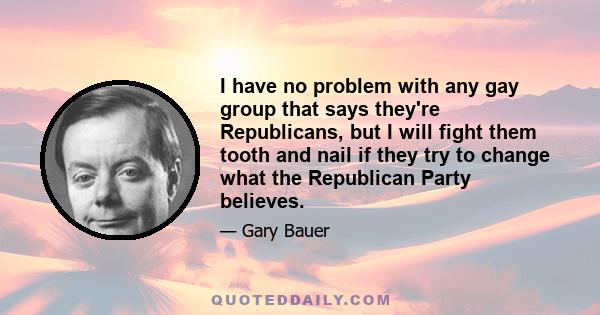 I have no problem with any gay group that says they're Republicans, but I will fight them tooth and nail if they try to change what the Republican Party believes.