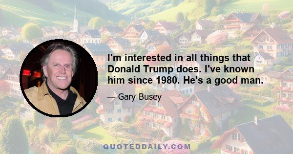 I'm interested in all things that Donald Trump does. I've known him since 1980. He's a good man.