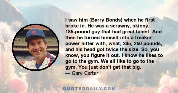 I saw him (Barry Bonds) when he first broke in. He was a scrawny, skinny, 185-pound guy that had great talent. And then he turned himself into a freakin' power hitter with, what, 245, 250 pounds, and his head got twice