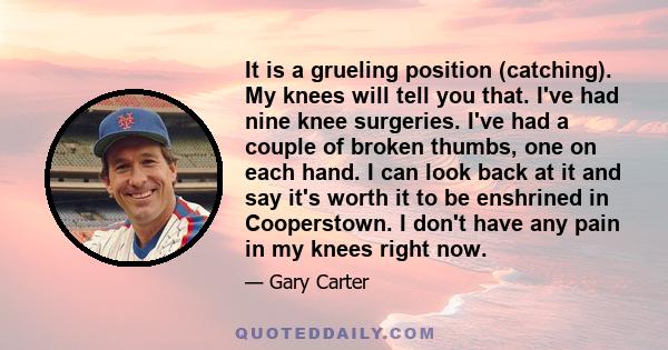 It is a grueling position (catching). My knees will tell you that. I've had nine knee surgeries. I've had a couple of broken thumbs, one on each hand. I can look back at it and say it's worth it to be enshrined in