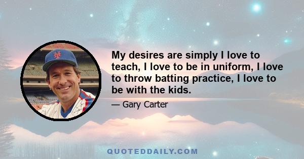 My desires are simply I love to teach, I love to be in uniform, I love to throw batting practice, I love to be with the kids.