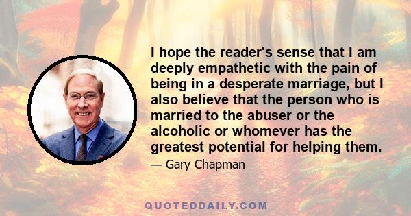 I hope the reader's sense that I am deeply empathetic with the pain of being in a desperate marriage, but I also believe that the person who is married to the abuser or the alcoholic or whomever has the greatest