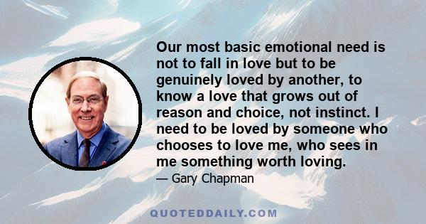 Our most basic emotional need is not to fall in love but to be genuinely loved by another, to know a love that grows out of reason and choice, not instinct. I need to be loved by someone who chooses to love me, who sees 