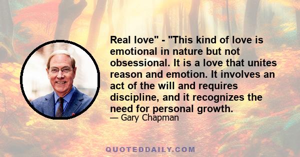 Real love - This kind of love is emotional in nature but not obsessional. It is a love that unites reason and emotion. It involves an act of the will and requires discipline, and it recognizes the need for personal