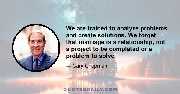 We are trained to analyze problems and create solutions. We forget that marriage is a relationship, not a project to be completed or a problem to solve.