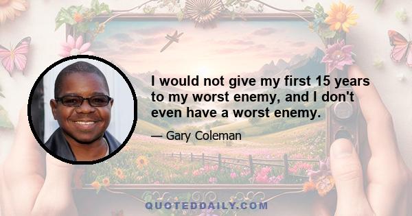 I would not give my first 15 years to my worst enemy, and I don't even have a worst enemy.