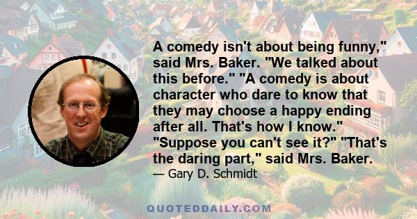 A comedy isn't about being funny, said Mrs. Baker. We talked about this before. A comedy is about character who dare to know that they may choose a happy ending after all. That's how I know. Suppose you can't see it?