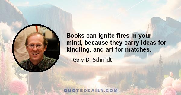 Books can ignite fires in your mind, because they carry ideas for kindling, and art for matches.