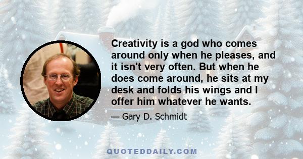 Creativity is a god who comes around only when he pleases, and it isn't very often. But when he does come around, he sits at my desk and folds his wings and I offer him whatever he wants.