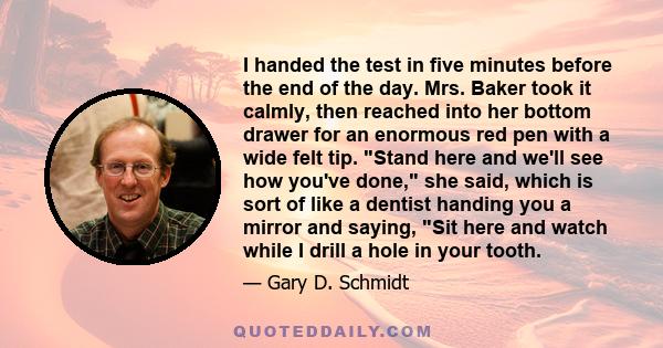 I handed the test in five minutes before the end of the day. Mrs. Baker took it calmly, then reached into her bottom drawer for an enormous red pen with a wide felt tip. Stand here and we'll see how you've done, she