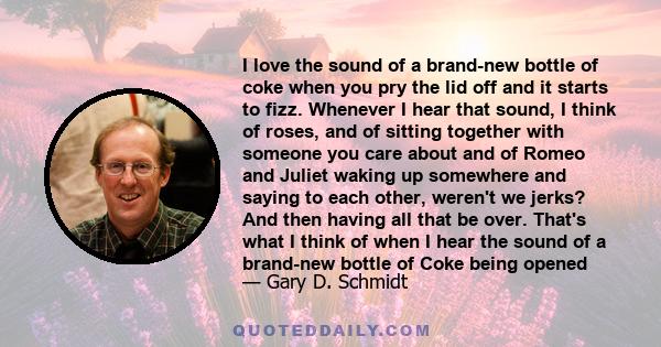 I love the sound of a brand-new bottle of coke when you pry the lid off and it starts to fizz. Whenever I hear that sound, I think of roses, and of sitting together with someone you care about and of Romeo and Juliet