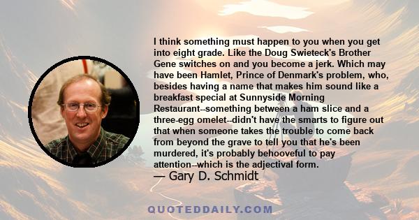 I think something must happen to you when you get into eight grade. Like the Doug Swieteck's Brother Gene switches on and you become a jerk. Which may have been Hamlet, Prince of Denmark's problem, who, besides having a 