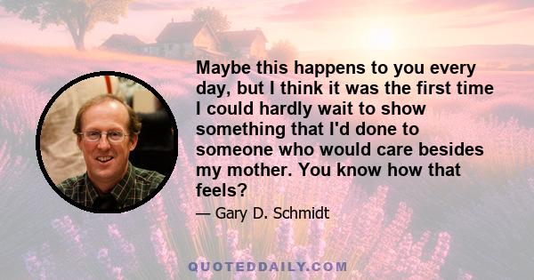 Maybe this happens to you every day, but I think it was the first time I could hardly wait to show something that I'd done to someone who would care besides my mother. You know how that feels?