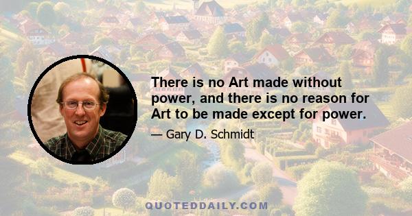 There is no Art made without power, and there is no reason for Art to be made except for power.