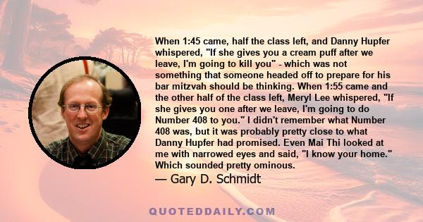 When 1:45 came, half the class left, and Danny Hupfer whispered, If she gives you a cream puff after we leave, I'm going to kill you - which was not something that someone headed off to prepare for his bar mitzvah