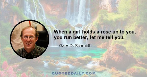 When a girl holds a rose up to you, you run better, let me tell you.