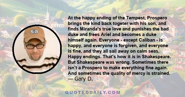 At the happy ending of the Tempest, Prospero brings the kind back togeter with his son, and finds Miranda's true love and punishes the bad duke and frees Ariel and becomes a duke himself again. Everyone - except Caliban 