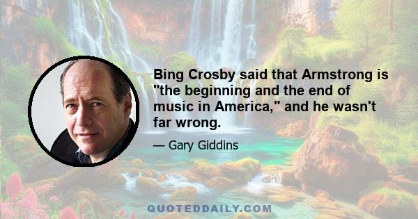 Bing Crosby said that Armstrong is the beginning and the end of music in America, and he wasn't far wrong.