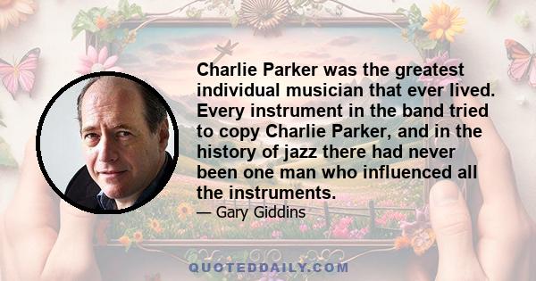 Charlie Parker was the greatest individual musician that ever lived. Every instrument in the band tried to copy Charlie Parker, and in the history of jazz there had never been one man who influenced all the instruments.