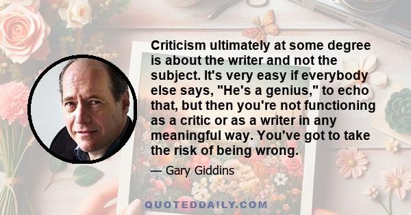 Criticism ultimately at some degree is about the writer and not the subject. It's very easy if everybody else says, He's a genius, to echo that, but then you're not functioning as a critic or as a writer in any