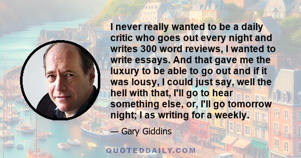 I never really wanted to be a daily critic who goes out every night and writes 300 word reviews, I wanted to write essays. And that gave me the luxury to be able to go out and if it was lousy, I could just say, well the 