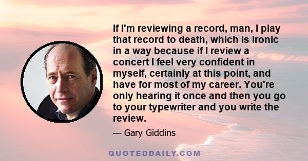 If I'm reviewing a record, man, I play that record to death, which is ironic in a way because if I review a concert I feel very confident in myself, certainly at this point, and have for most of my career. You're only