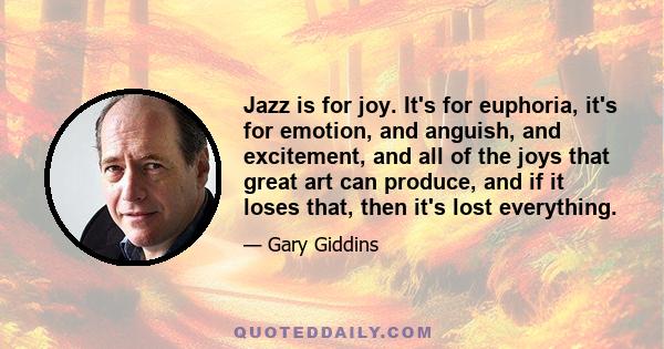 Jazz is for joy. It's for euphoria, it's for emotion, and anguish, and excitement, and all of the joys that great art can produce, and if it loses that, then it's lost everything.