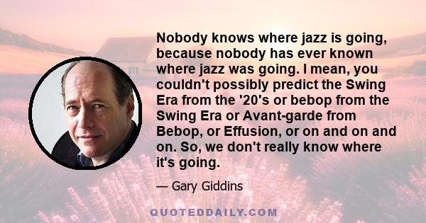 Nobody knows where jazz is going, because nobody has ever known where jazz was going. I mean, you couldn't possibly predict the Swing Era from the '20's or bebop from the Swing Era or Avant-garde from Bebop, or