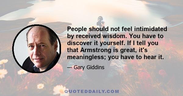 People should not feel intimidated by received wisdom. You have to discover it yourself. If I tell you that Armstrong is great, it's meaningless; you have to hear it.