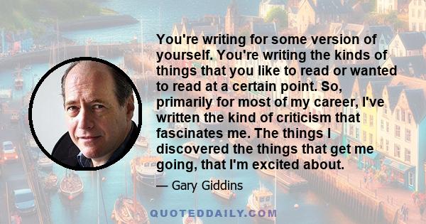 You're writing for some version of yourself. You're writing the kinds of things that you like to read or wanted to read at a certain point. So, primarily for most of my career, I've written the kind of criticism that